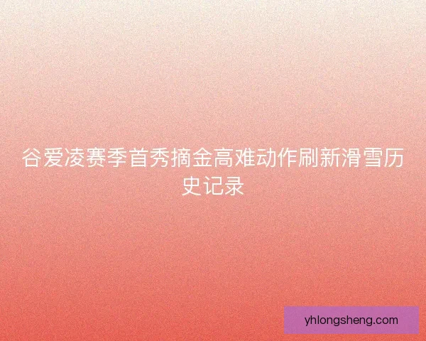谷爱凌赛季首秀摘金高难动作刷新滑雪历史记录
