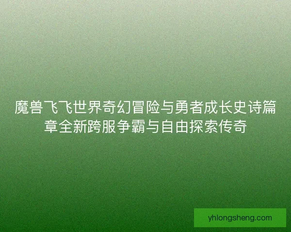 魔兽飞飞世界奇幻冒险与勇者成长史诗篇章全新跨服争霸与自由探索传奇