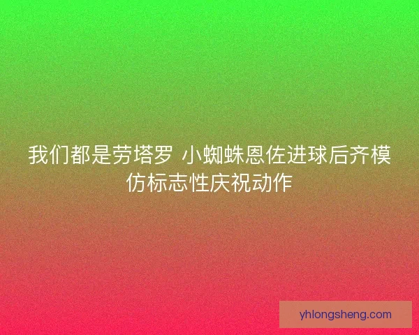 我们都是劳塔罗 小蜘蛛恩佐进球后齐模仿标志性庆祝动作