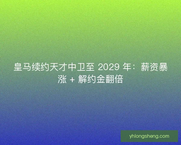 皇马续约天才中卫至 2029 年：薪资暴涨 + 解约金翻倍