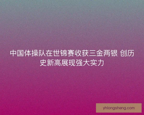 中国体操队在世锦赛收获三金两银 创历史新高展现强大实力