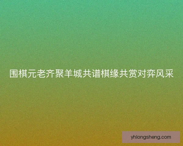 围棋元老齐聚羊城共谱棋缘共赏对弈风采