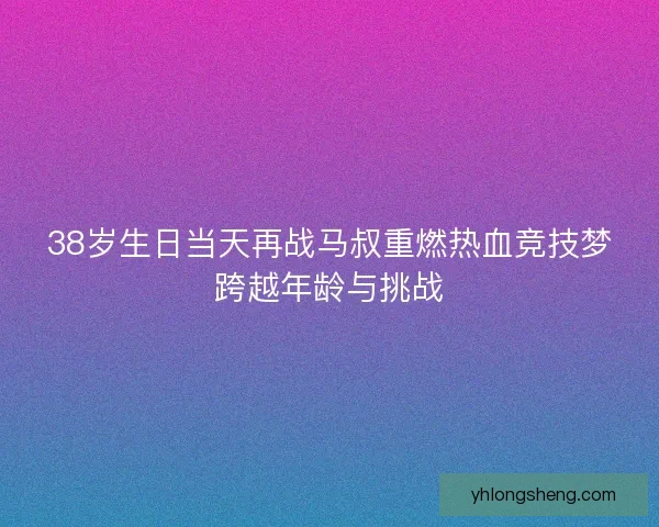 38岁生日当天再战马叔重燃热血竞技梦跨越年龄与挑战