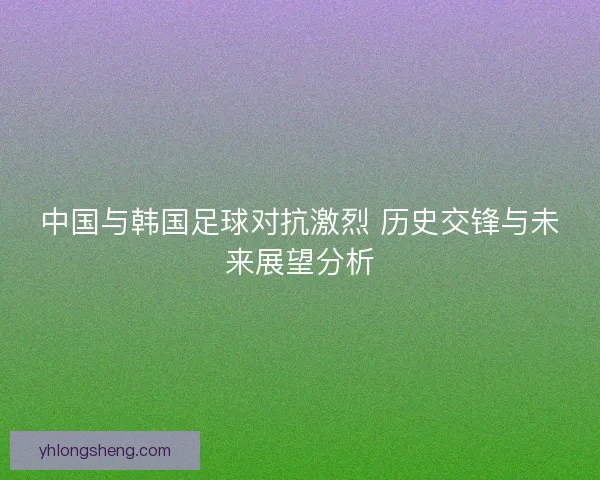 中国与韩国足球对抗激烈 历史交锋与未来展望分析