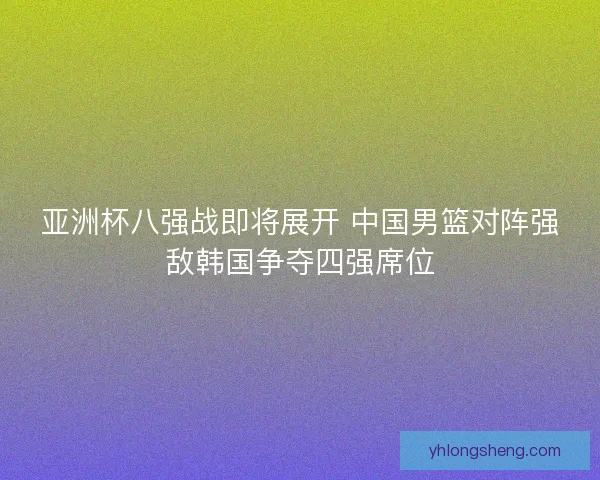 亚洲杯八强战即将展开 中国男篮对阵强敌韩国争夺四强席位
